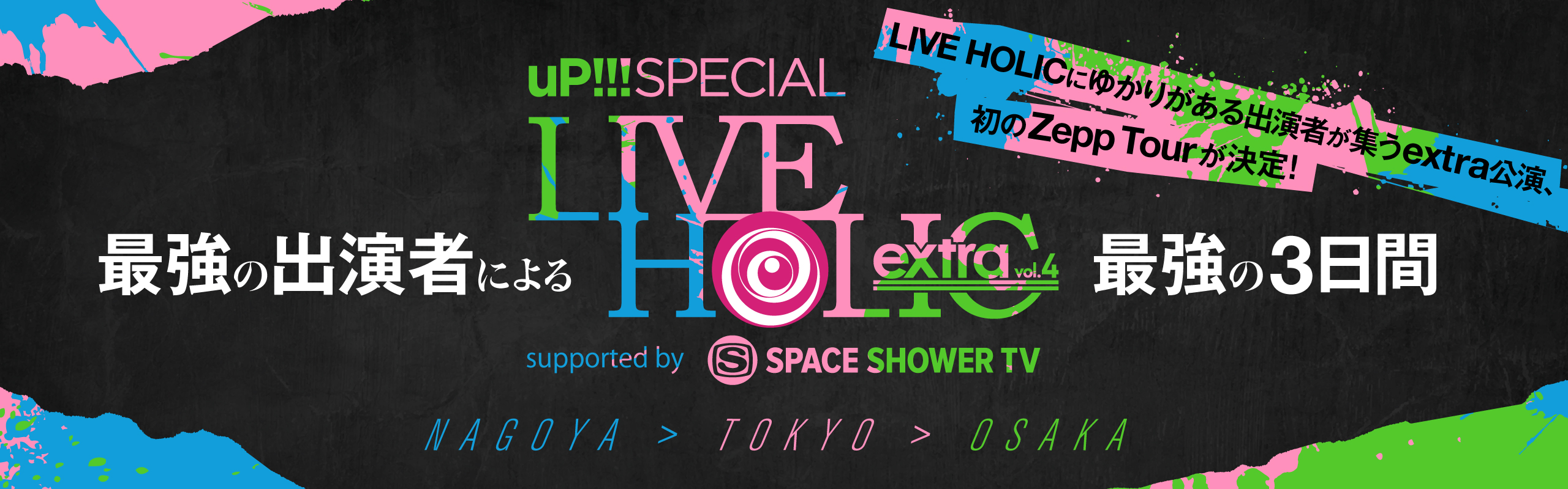 up!!! SPECIAL LIVE HOLIC extra vol.4 supported by SPACE SHOWER TV 最強の出演者による最強の3日間 過去の出演者が集うextra公演、初のZepp Tourが決定！ NAGOYA TOKYO OSAKA